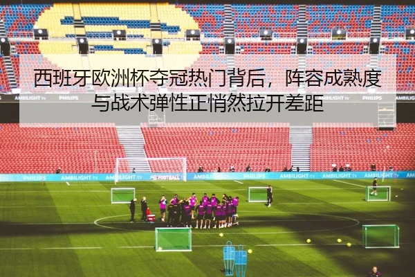 西班牙欧洲杯夺冠热门背后，阵容成熟度与战术弹性正悄然拉开差距