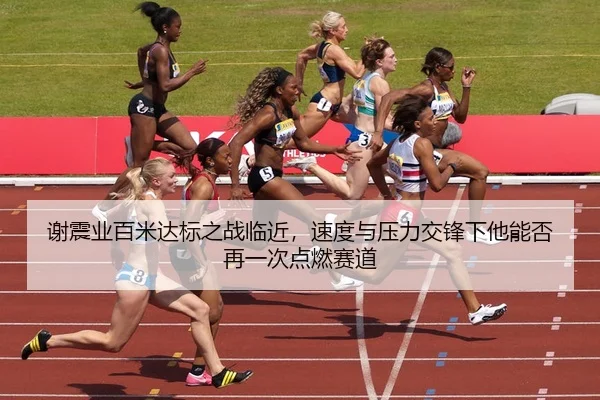 谢震业百米达标之战临近，速度与压力交锋下他能否再一次点燃赛道